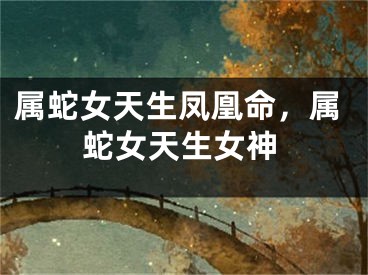 属蛇女天生凤凰命,属蛇女天生女神