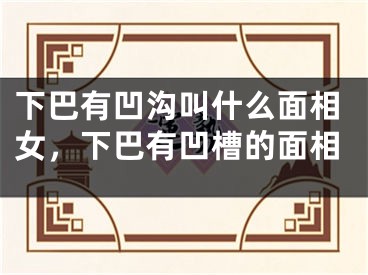下巴有凹沟叫什么面相女,下巴有凹槽的面相