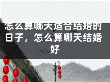 怎么算哪天适合结婚的日子,怎么算哪天结婚好