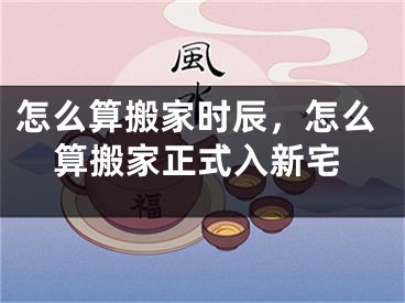 怎么算搬家时辰，怎么算搬家正式入新宅