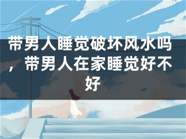 带男人睡觉破坏风水吗，带男人在家睡觉好不好