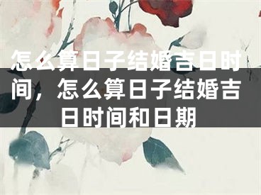 怎么算日子结婚吉日时间,怎么算日子结婚吉日时间和日期