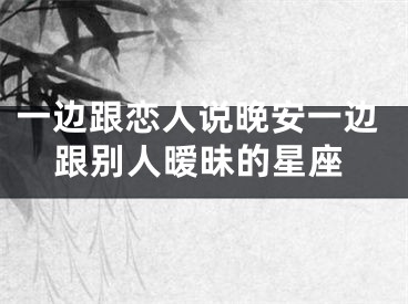 一边跟恋人说晚安一边跟别人暧昧的星座