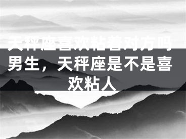 天秤座喜欢粘着对方吗男生，天秤座是不是喜欢粘人