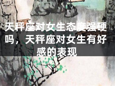 天秤座对女生态度强硬吗，天秤座对女生有好感的表现