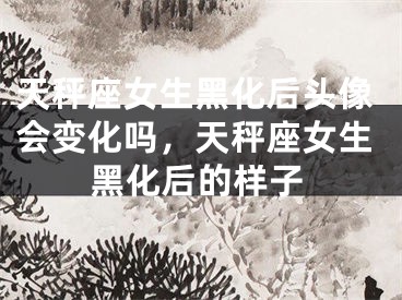天秤座女生黑化后头像会变化吗,天秤座女生黑化后的样子