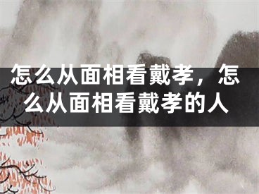 怎么从面相看戴孝,怎么从面相看戴孝的人