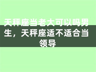 天秤座当老大可以吗男生,天秤座适不适合当领导
