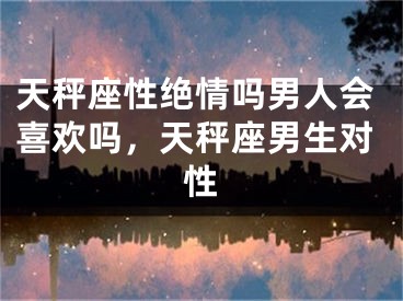 天秤座性绝情吗男人会喜欢吗，天秤座男生对性