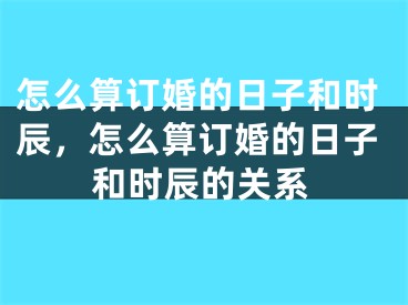 怎么算订婚的日子和时辰,怎么算订婚的日子和时辰的关系
