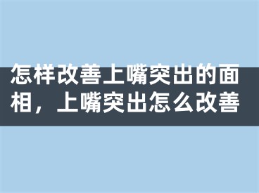 怎样改善上嘴突出的面相,上嘴突出怎么改善