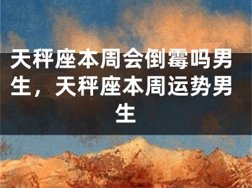 天秤座本周会倒霉吗男生,天秤座本周运势男生