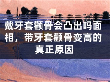 戴牙套颧骨会凸出吗面相,带牙套颧骨变高的真正原因