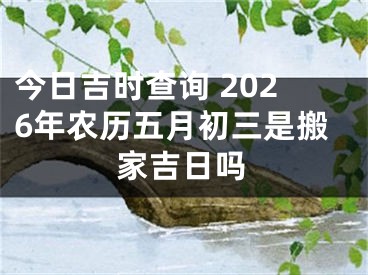 今日吉时查询 2026年农历五月初三是搬家吉日吗