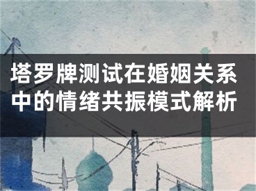 塔罗牌测试在婚姻关系中的情绪共振模式解析