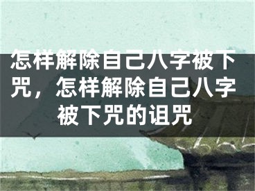 怎样解除自己八字被下咒,怎样解除自己八字被下咒的诅咒