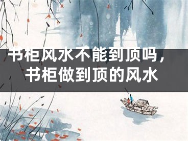 书柜风水不能到顶吗，书柜做到顶的风水