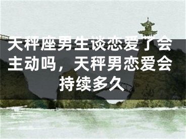 天秤座男生谈恋爱了会主动吗,天秤男恋爱会持续多久