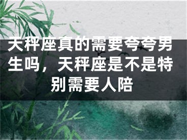天秤座真的需要夸夸男生吗,天秤座是不是特别需要人陪