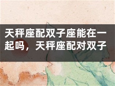 天秤座配双子座能在一起吗,天秤座配对双子