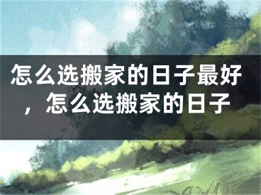 怎么选搬家的日子最好,怎么选搬家的日子