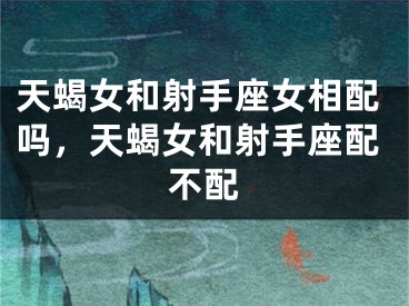 天蝎女和射手座女相配吗,天蝎女和射手座配不配