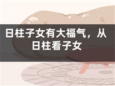 日柱子女有大福气,从日柱看子女