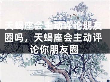 天蝎座会主动评论朋友圈吗，天蝎座会主动评论你朋友圈