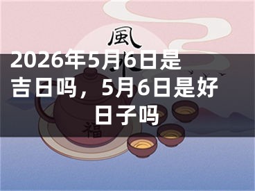 2026年5月6日是吉日吗，5月6日是好日子吗