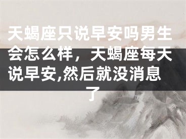 天蝎座只说早安吗男生会怎么样，天蝎座每天说早安,然后就没消息了