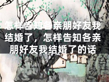 怎样告知各亲朋好友我结婚了，怎样告知各亲朋好友我结婚了的话