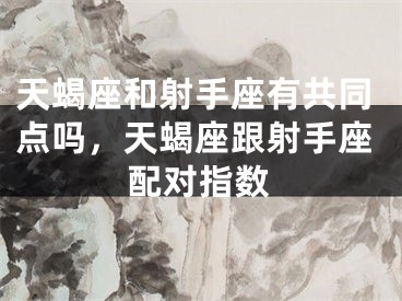 天蝎座和射手座有共同点吗,天蝎座跟射手座配对指数