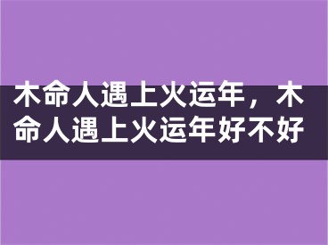 木命人遇上火运年,木命人遇上火运年好不好