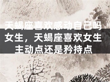 天蝎座喜欢感动自己吗女生,天蝎座喜欢女生主动点还是矜持点