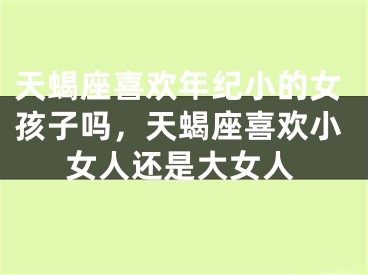 天蝎座喜欢年纪小的女孩子吗,天蝎座喜欢小女人还是大女人