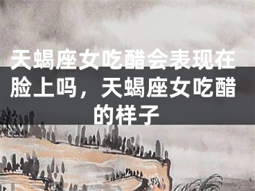 天蝎座女吃醋会表现在脸上吗，天蝎座女吃醋的样子