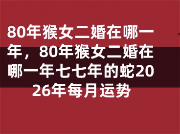 80年猴女二婚在哪一年，80年猴女二婚在哪一年七七年的蛇2026年每月运势