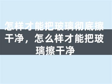 怎样才能把玻璃彻底擦干净,怎么样才能把玻璃擦干净