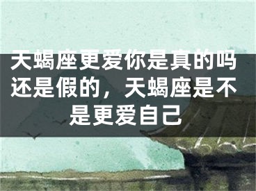 天蝎座更爱你是真的吗还是假的，天蝎座是不是更爱自己