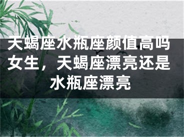 天蝎座水瓶座颜值高吗女生,天蝎座漂亮还是水瓶座漂亮
