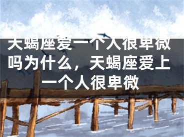 天蝎座爱一个人很卑微吗为什么,天蝎座爱上一个人很卑微