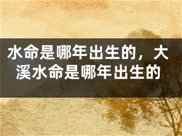 水命是哪年出生的,大溪水命是哪年出生的