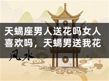天蝎座男人送花吗女人喜欢吗，天蝎男送我花