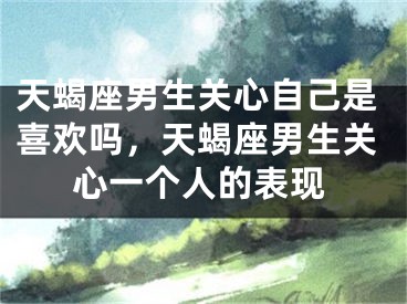 天蝎座男生关心自己是喜欢吗，天蝎座男生关心一个人的表现
