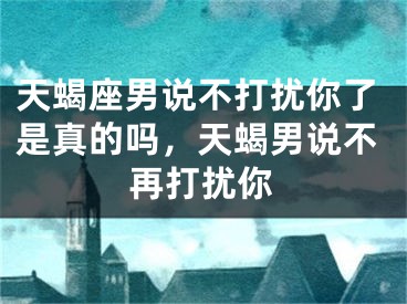 天蝎座男说不打扰你了是真的吗，天蝎男说不再打扰你
