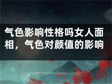 气色影响性格吗女人面相，气色对颜值的影响