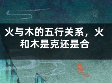 火与木的五行关系，火和木是克还是合
