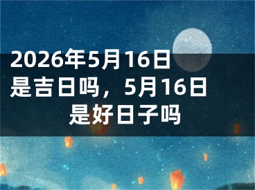 2026年5月16日是吉日吗，5月16日是好日子吗