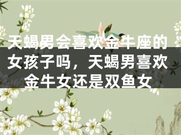 天蝎男会喜欢金牛座的女孩子吗,天蝎男喜欢金牛女还是双鱼女