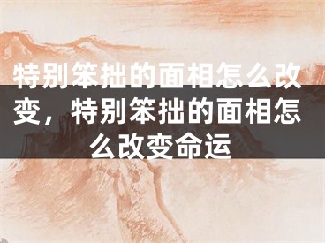 特别笨拙的面相怎么改变,特别笨拙的面相怎么改变命运